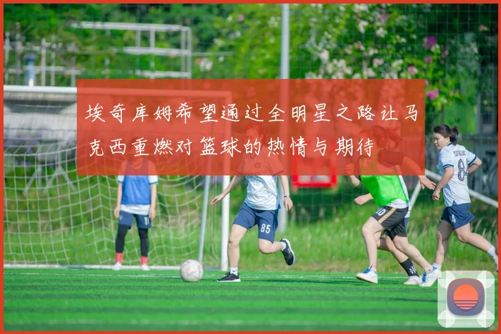 埃奇库姆希望通过全明星之路让马克西重燃对篮球的热情与期待