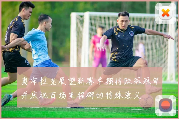 奥布拉克展望新赛季期待欧冠冠军并庆祝百场里程碑的特殊意义