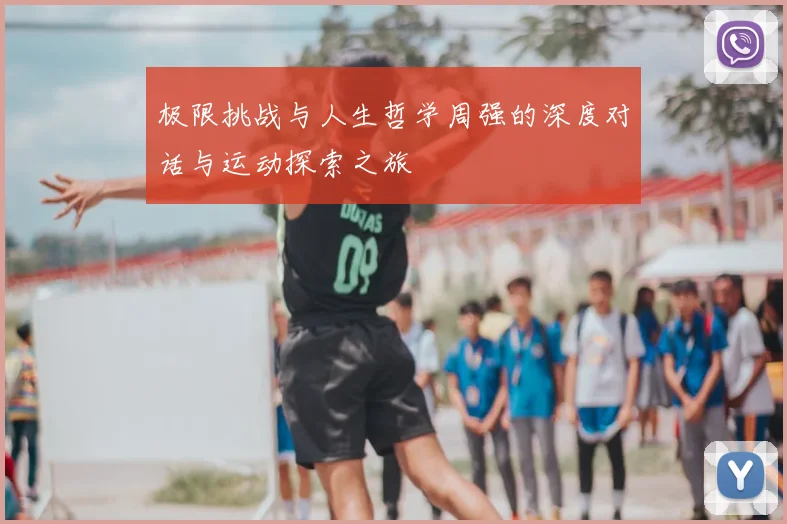 极限挑战与人生哲学周强的深度对话与运动探索之旅