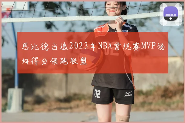 恩比德当选2023年NBA常规赛MVP场均得分领跑联盟